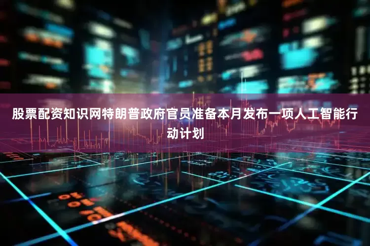 股票配资知识网特朗普政府官员准备本月发布一项人工智能行动计划